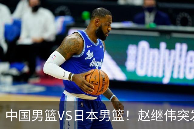 中国男篮VS日本男篮！赵继伟突发伤病，河村勇辉缺席，CCTV5+直播
