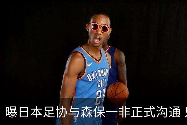 曝日本足协与森保一非正式沟通 只续约一年仅限亚洲杯