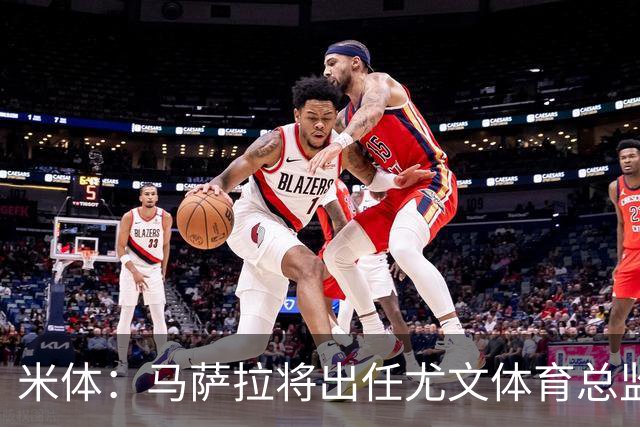 米体：马萨拉将出任尤文体育总监 曾发掘多位球星，基耶利尼留任